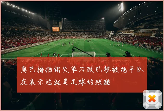 奥巴梅扬错失单刀致巴黎被绝平队友表示这就是足球的残酷