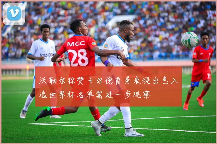 沃勒尔称赞卡尔德首秀表现出色入选世界杯名单需进一步观察