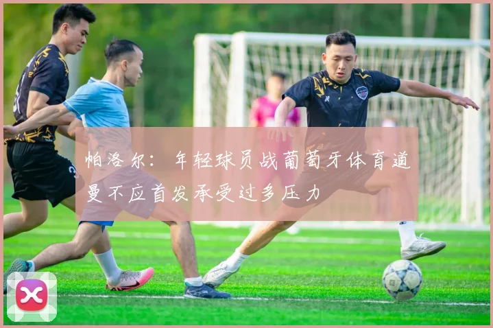 帕洛尔：年轻球员战葡萄牙体育道曼不应首发承受过多压力