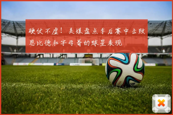 硬仗不虚！美媒盘点季后赛中击败恩比德和字母哥的球星表现