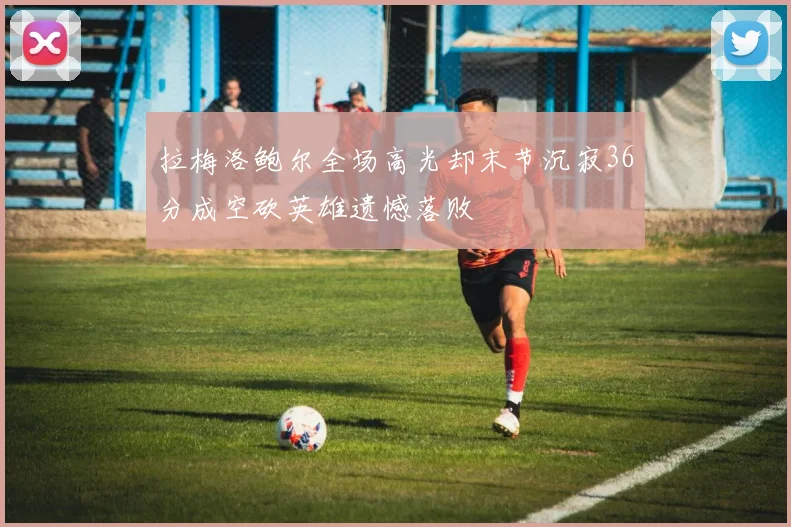 拉梅洛鲍尔全场高光却末节沉寂36分成空砍英雄遗憾落败