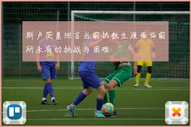 斯卢茨基坦言当前执教生涯面临前所未有的挑战与困难