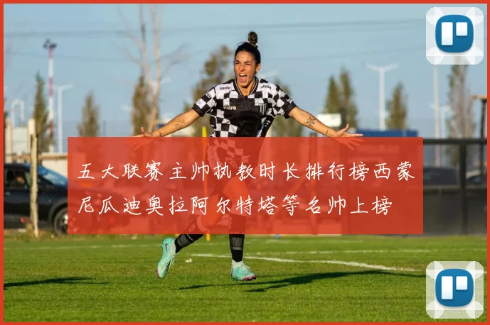 五大联赛主帅执教时长排行榜西蒙尼瓜迪奥拉阿尔特塔等名帅上榜