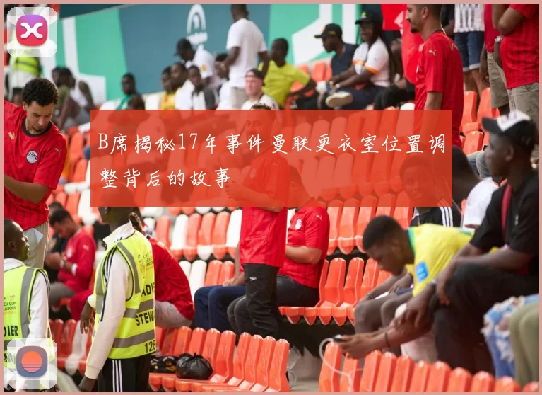 B席揭秘17年事件曼联更衣室位置调整背后的故事