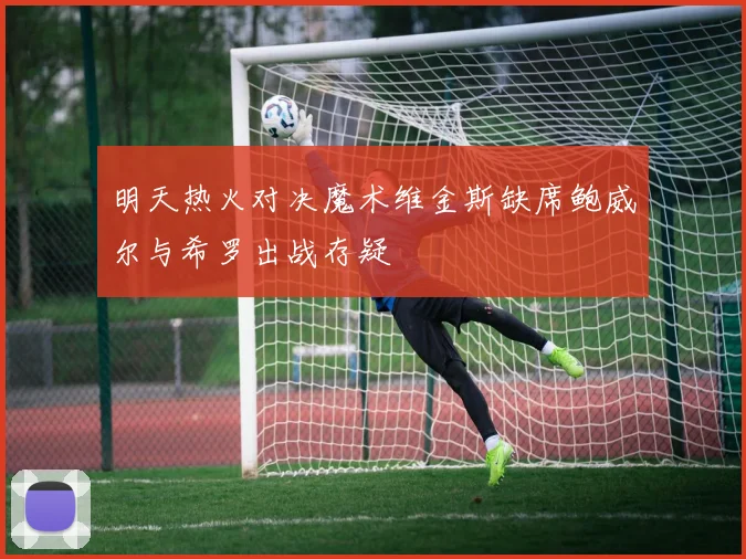 明天热火对决魔术维金斯缺席鲍威尔与希罗出战存疑