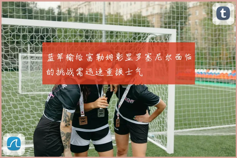 蓝军输给富勒姆彰显罗塞尼尔面临的挑战需迅速重振士气
