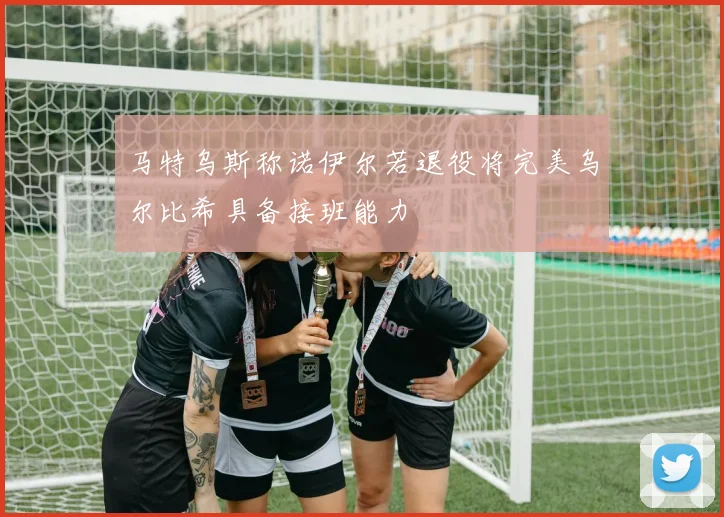 马特乌斯称诺伊尔若退役将完美乌尔比希具备接班能力