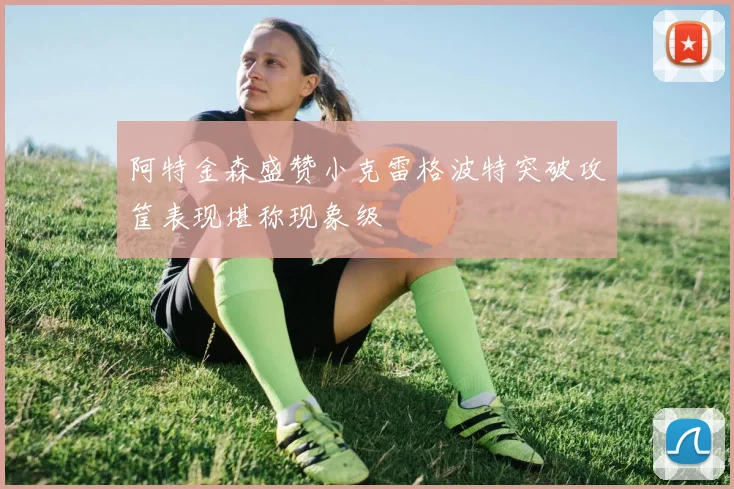 阿特金森盛赞小克雷格波特突破攻筐表现堪称现象级