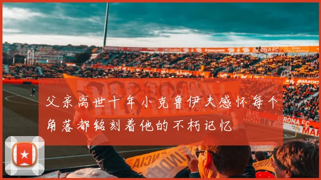 父亲离世十年小克鲁伊夫感怀每个角落都铭刻着他的不朽记忆
