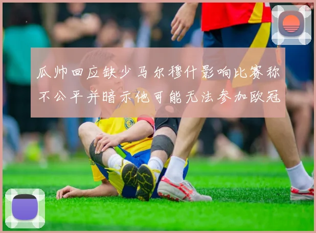 瓜帅回应缺少马尔穆什影响比赛称不公平并暗示他可能无法参加欧冠