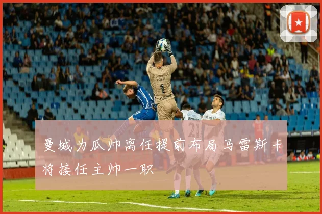 曼城为瓜帅离任提前布局马雷斯卡将接任主帅一职