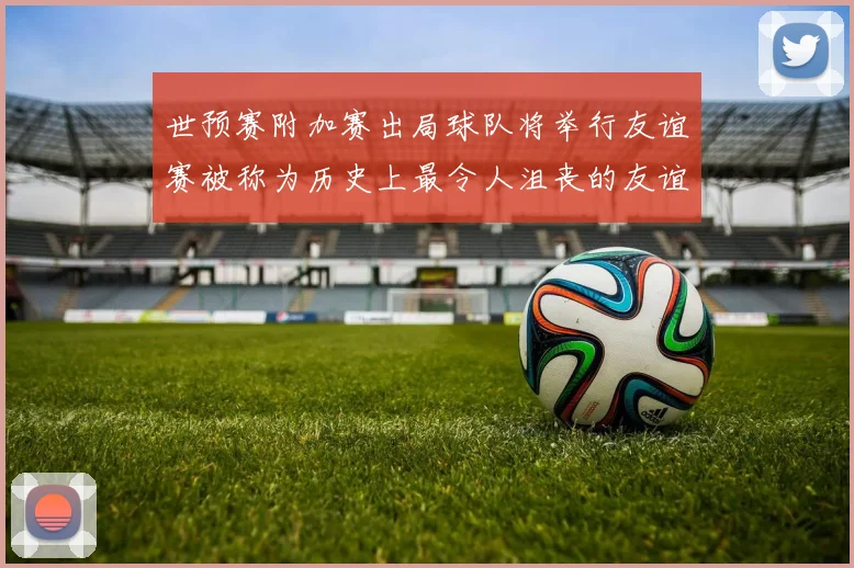 世预赛附加赛出局球队将举行友谊赛被称为历史上最令人沮丧的友谊赛
