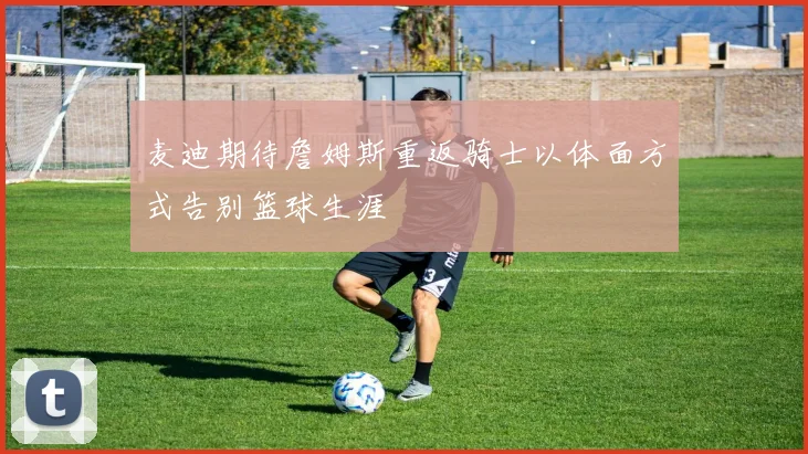 麦迪期待詹姆斯重返骑士以体面方式告别篮球生涯