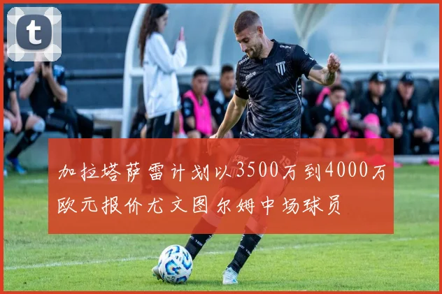 加拉塔萨雷计划以3500万到4000万欧元报价尤文图尔姆中场球员
