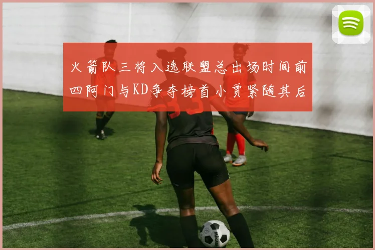 火箭队三将入选联盟总出场时间前四阿门与KD争夺榜首小贾紧随其后