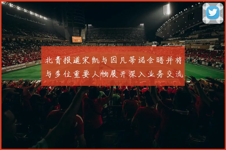 北青报道宋凯与因凡蒂诺会晤并将与多位重要人物展开深入业务交流