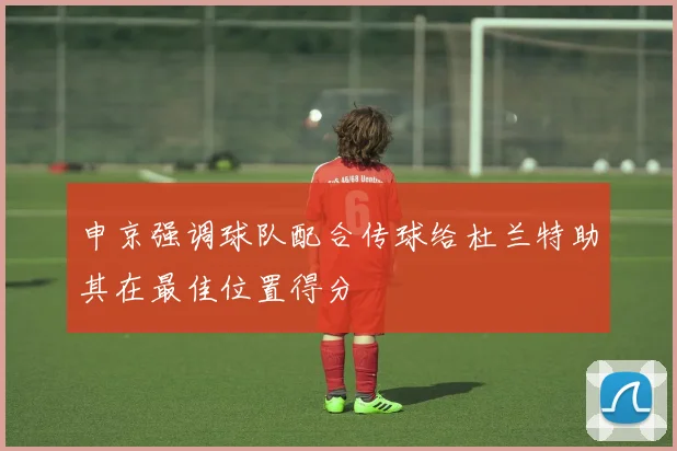 申京强调球队配合传球给杜兰特助其在最佳位置得分