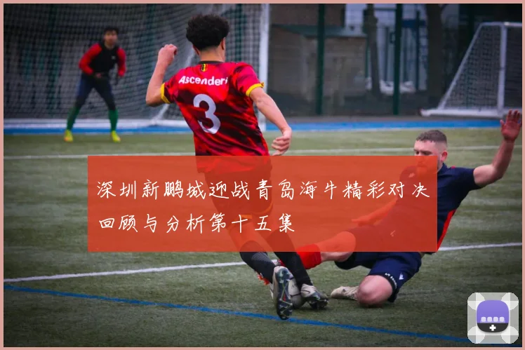 深圳新鹏城迎战青岛海牛精彩对决回顾与分析第十五集